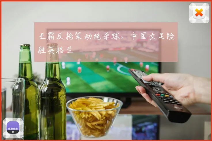 王霜反抢策动绝杀球，中国女足险胜英格兰