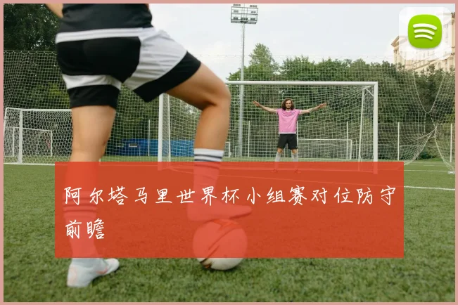阿尔塔马里世界杯小组赛对位防守前瞻