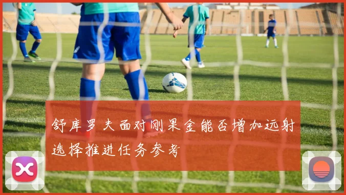 舒库罗夫面对刚果金能否增加远射选择推进任务参考