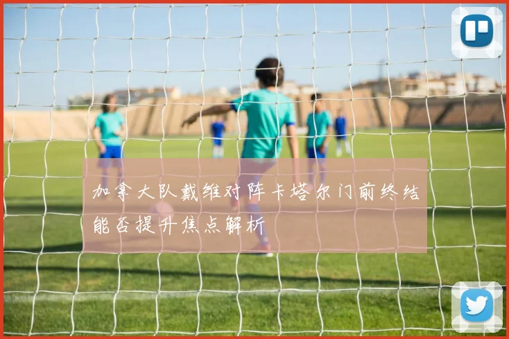 加拿大队戴维对阵卡塔尔门前终结能否提升焦点解析