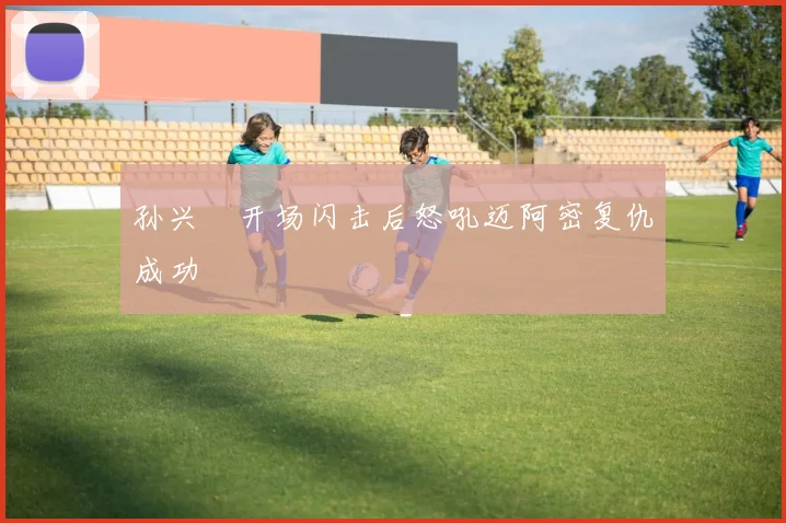 孙兴慜开场闪击后怒吼迈阿密复仇成功