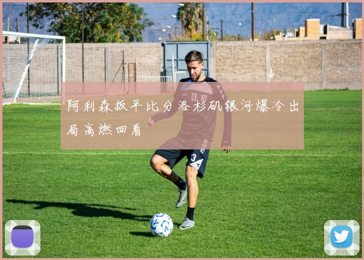阿利森扳平比分洛杉矶银河爆冷出局高燃回看