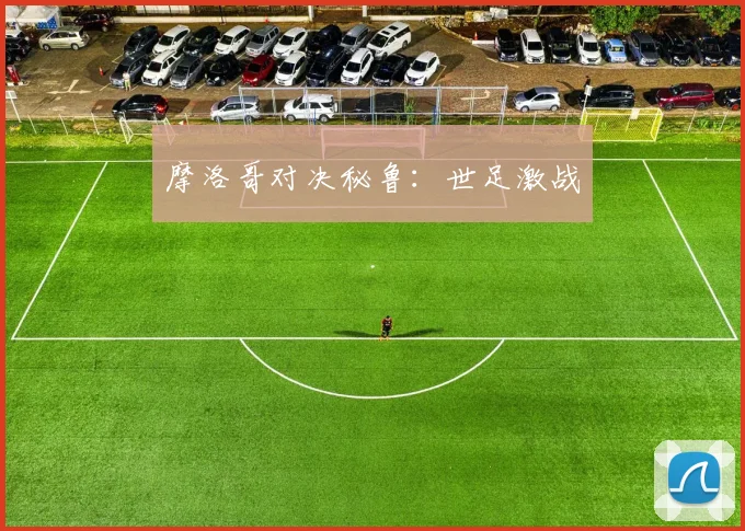 摩洛哥对决秘鲁：世足激战