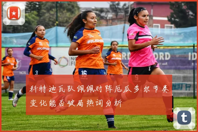 科特迪瓦队佩佩对阵厄瓜多尔节奏变化能否破局热词分析