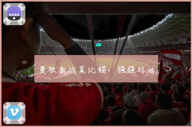 曼联激战莱比锡，强强对话