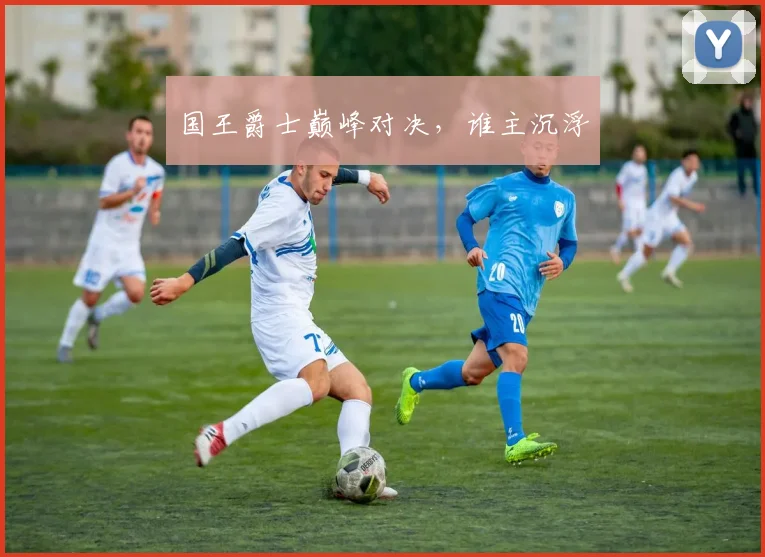 国王爵士巅峰对决,谁主沉浮