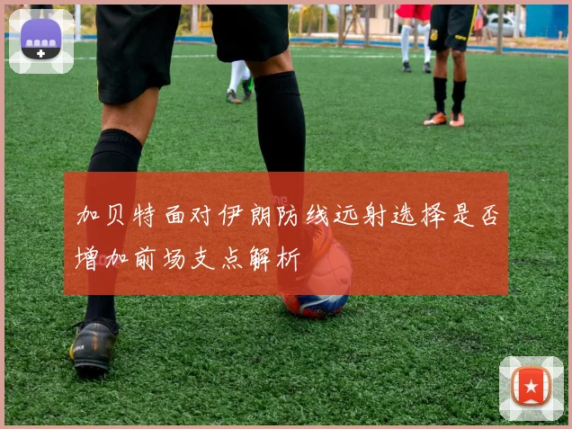 加贝特面对伊朗防线远射选择是否增加前场支点解析