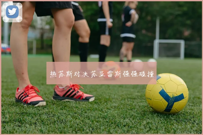 热苏斯对决苏亚雷斯强强碰撞