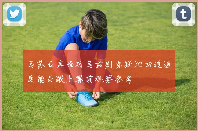 马苏亚库面对乌兹别克斯坦回追速度能否跟上赛前观察参考