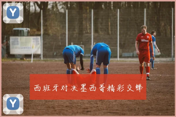 西班牙对决墨西哥精彩交锋
