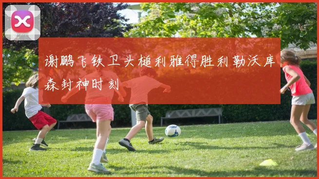 谢鹏飞铁卫头槌利雅得胜利勒沃库森封神时刻