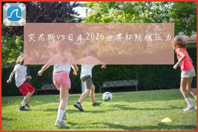 突尼斯vs日本2026世界杯防线压力