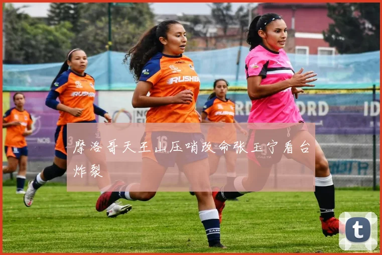 摩洛哥天王山压哨改命张玉宁看台炸裂