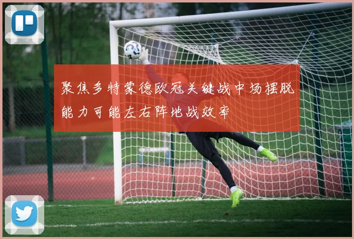 聚焦多特蒙德欧冠关键战中场摆脱能力可能左右阵地战效率