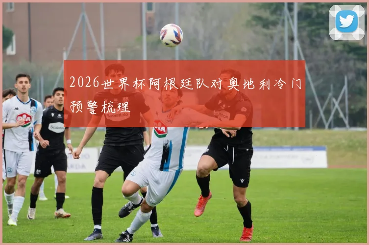 2026世界杯阿根廷队对奥地利冷门预警梳理