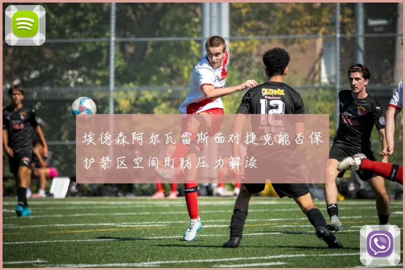 埃德森阿尔瓦雷斯面对捷克能否保护禁区空间盯防压力解读