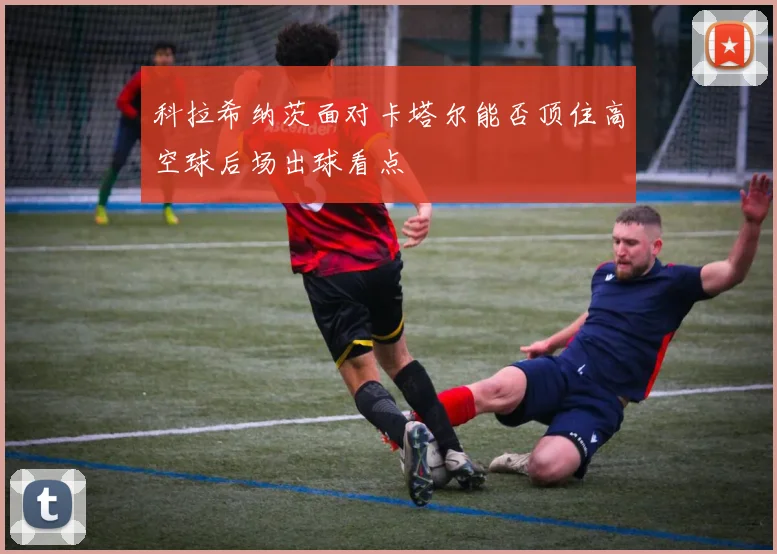科拉希纳茨面对卡塔尔能否顶住高空球后场出球看点