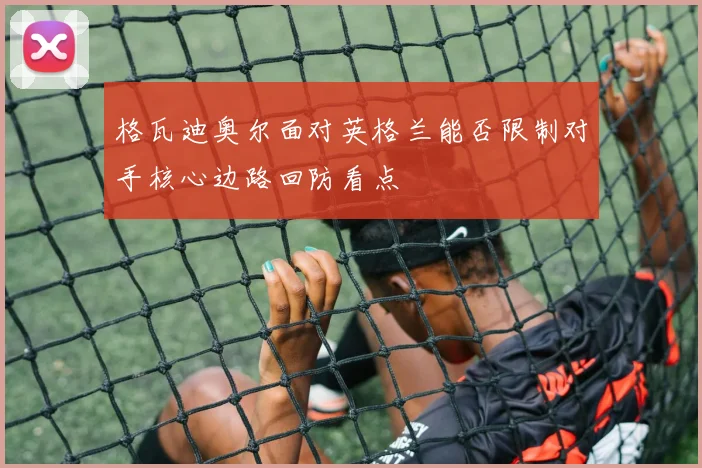 格瓦迪奥尔面对英格兰能否限制对手核心边路回防看点