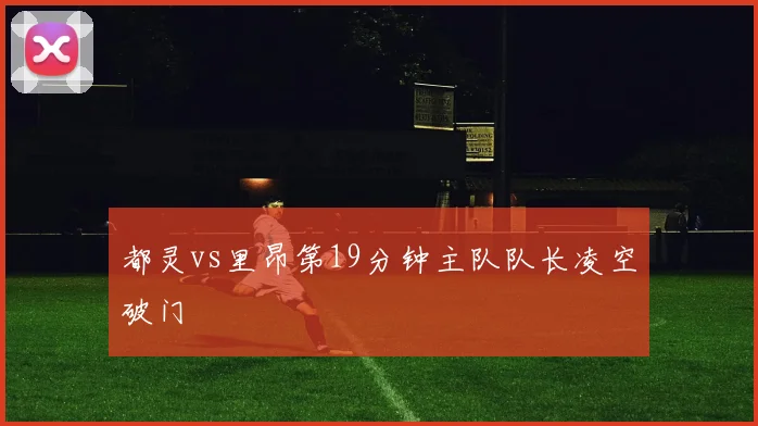 都灵vs里昂第19分钟主队队长凌空破门