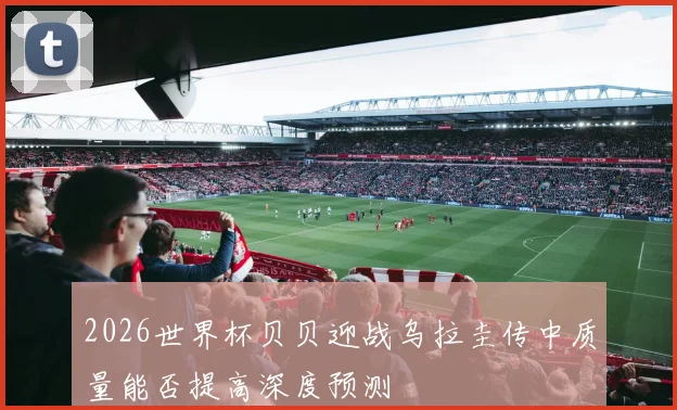 2026世界杯贝贝迎战乌拉圭传中质量能否提高深度预测