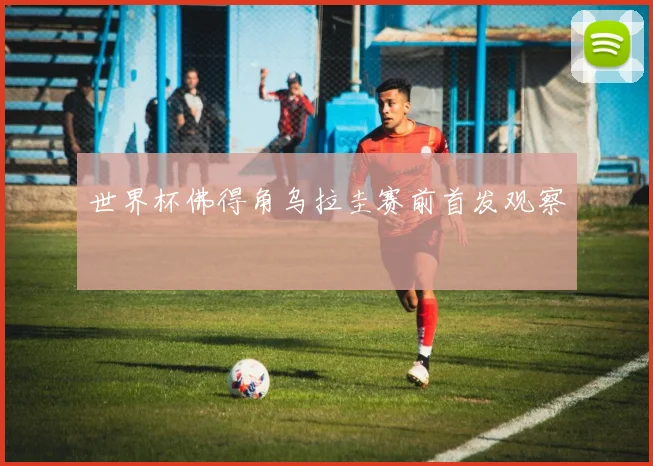 世界杯佛得角乌拉圭赛前首发观察