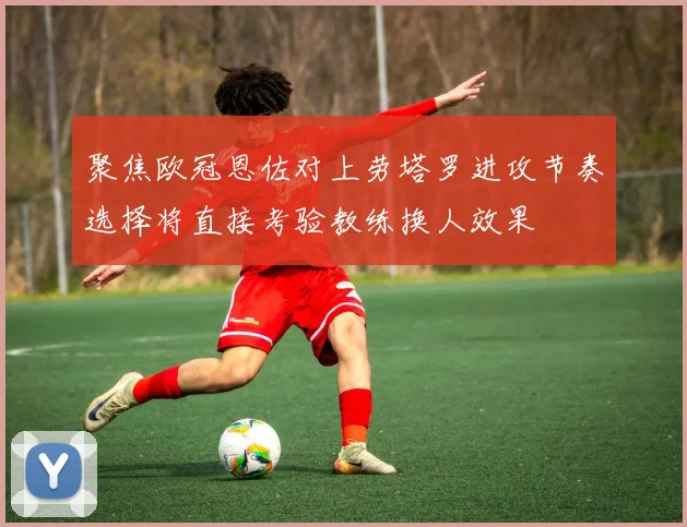 聚焦欧冠恩佐对上劳塔罗进攻节奏选择将直接考验教练换人效果
