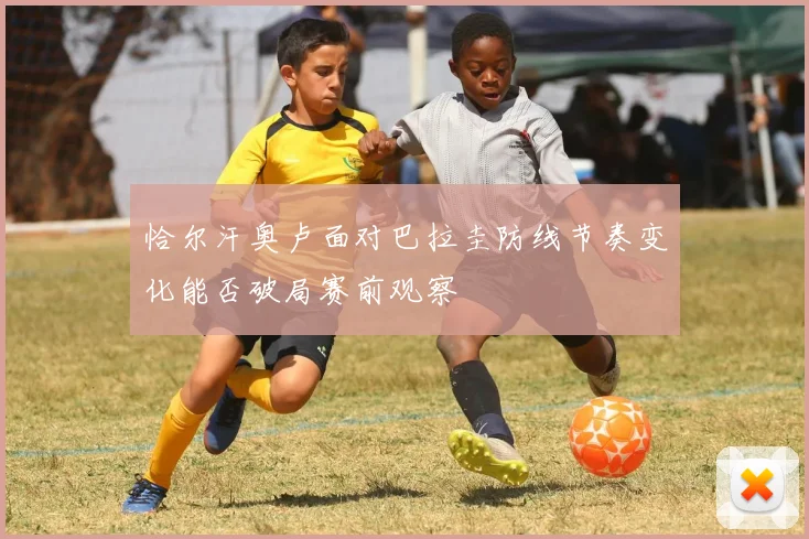 恰尔汗奥卢面对巴拉圭防线节奏变化能否破局赛前观察
