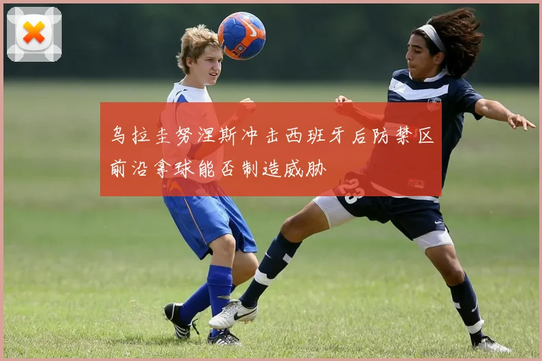 乌拉圭努涅斯冲击西班牙后防禁区前沿拿球能否制造威胁