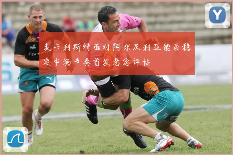 麦卡利斯特面对阿尔及利亚能否稳定中场节奏首发悬念评估