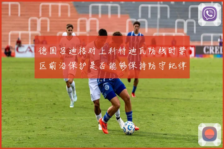 德国吕迪格对上科特迪瓦防线时禁区前沿保护是否能够保持防守纪律
