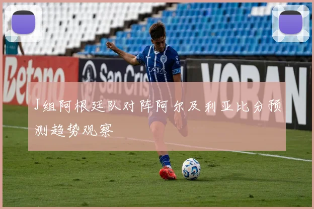 J组阿根廷队对阵阿尔及利亚比分预测趋势观察