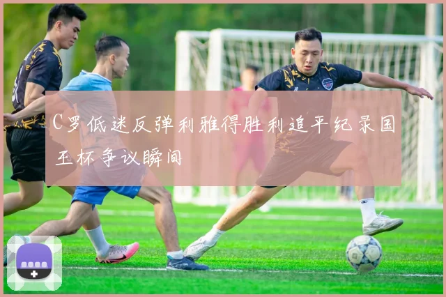 C罗低迷反弹利雅得胜利追平纪录国王杯争议瞬间