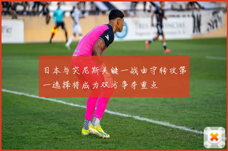 日本与突尼斯关键一战由守转攻第一选择将成为双方争夺重点