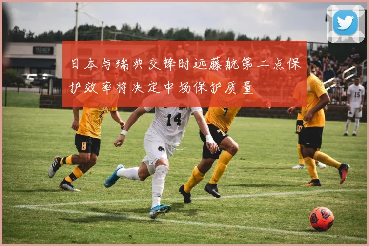 日本与瑞典交锋时远藤航第二点保护效率将决定中场保护质量