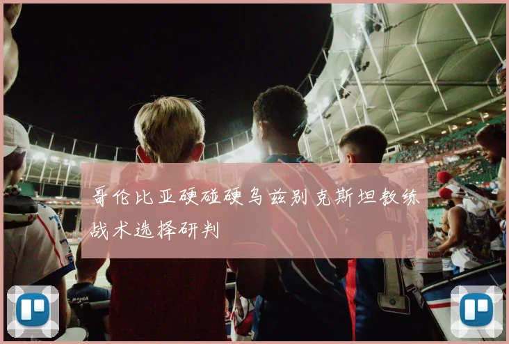 哥伦比亚硬碰硬乌兹别克斯坦教练战术选择研判
