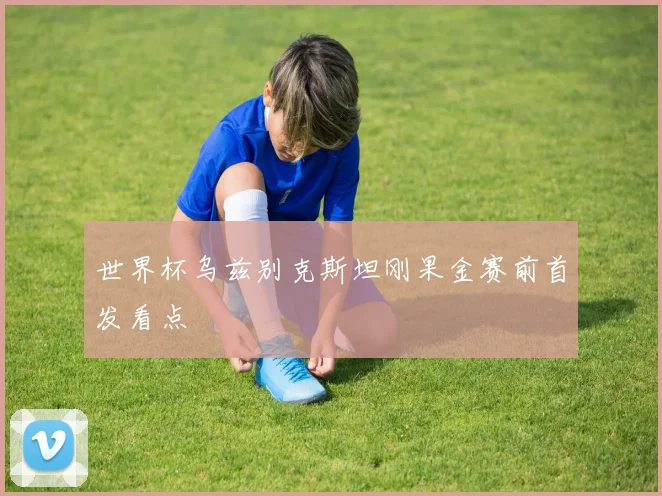 世界杯乌兹别克斯坦刚果金赛前首发看点
