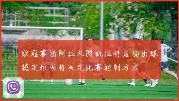 欧冠赛场阿拉木图凯拉特后场出球稳定性或将决定比赛控制方式