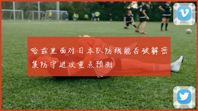 哈兹里面对日本队防线能否破解密集防守进攻重点预测