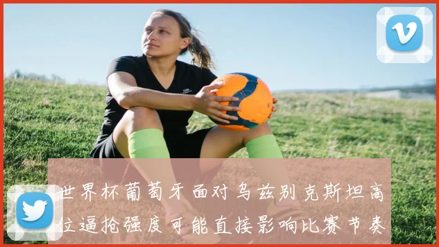 世界杯葡萄牙面对乌兹别克斯坦高位逼抢强度可能直接影响比赛节奏