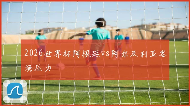 2026世界杯阿根廷vs阿尔及利亚客场压力