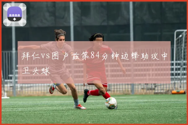 拜仁vs图卢兹第84分钟边锋助攻中卫头球