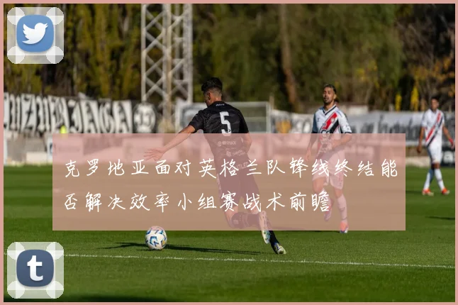 克罗地亚面对英格兰队锋线终结能否解决效率小组赛战术前瞻