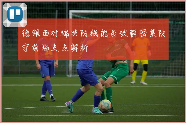 德佩面对瑞典防线能否破解密集防守前场支点解析