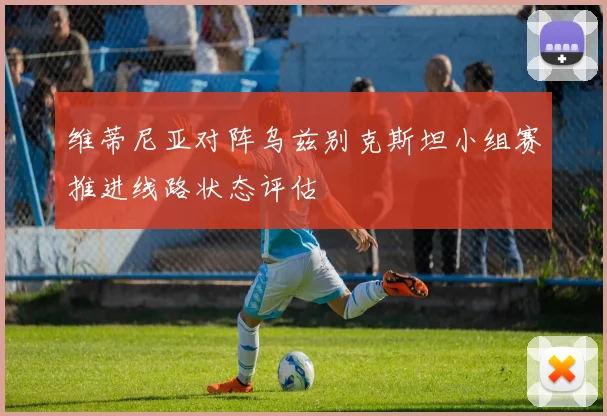 维蒂尼亚对阵乌兹别克斯坦小组赛推进线路状态评估