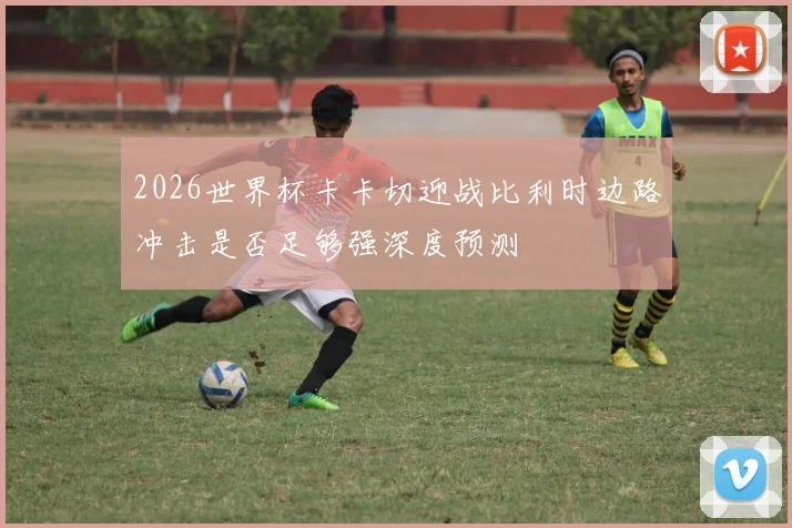 2026世界杯卡卡切迎战比利时边路冲击是否足够强深度预测