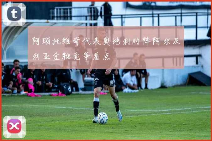 阿瑙托维奇代表奥地利对阵阿尔及利亚金靴竞争看点