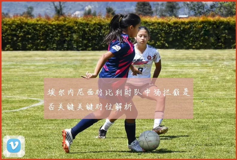 埃尔内尼面对比利时队中场拦截是否关键关键对位解析