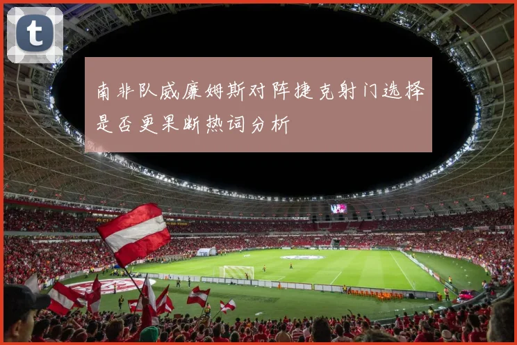 南非队威廉姆斯对阵捷克射门选择是否更果断热词分析
