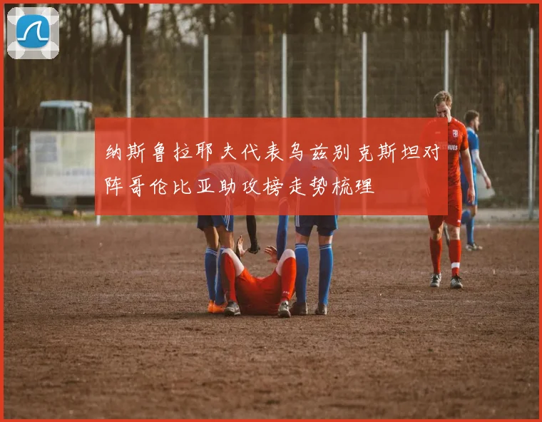 纳斯鲁拉耶夫代表乌兹别克斯坦对阵哥伦比亚助攻榜走势梳理