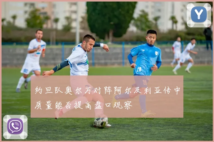 约旦队奥尔万对阵阿尔及利亚传中质量能否提高盘口观察
